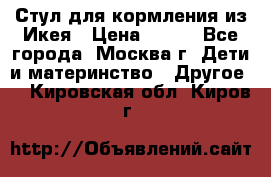 Стул для кормления из Икея › Цена ­ 800 - Все города, Москва г. Дети и материнство » Другое   . Кировская обл.,Киров г.